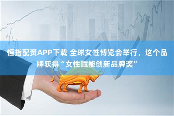 恒指配资APP下载 全球女性博览会举行，这个品牌获得“女性赋能创新品牌奖”