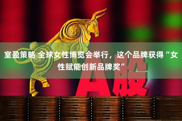 室盈策略 全球女性博览会举行，这个品牌获得“女性赋能创新品牌奖”