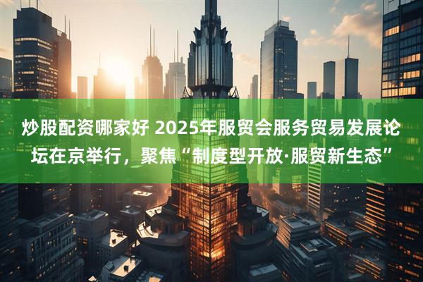 炒股配资哪家好 2025年服贸会服务贸易发展论坛在京举行，聚焦“制度型开放·服贸新生态”
