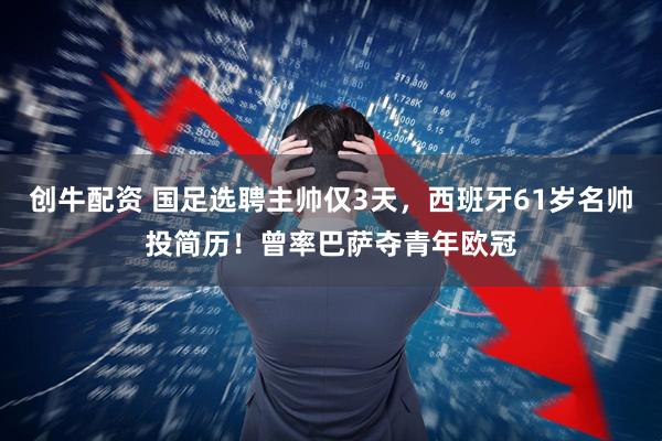 创牛配资 国足选聘主帅仅3天，西班牙61岁名帅投简历！曾率巴萨夺青年欧冠