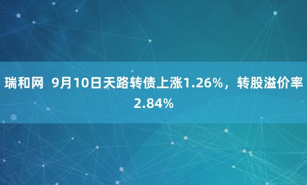 瑞和网  9月10日天路转债上涨1.26%，转股溢价率2.84%