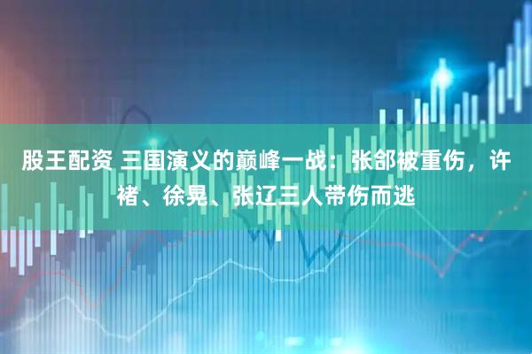 股王配资 三国演义的巅峰一战：张郃被重伤，许褚、徐晃、张辽三人带伤而逃