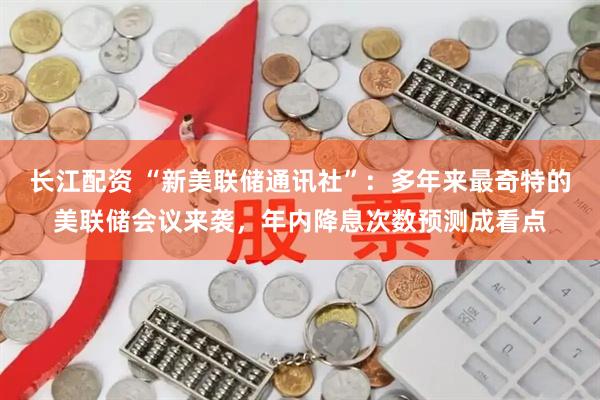 长江配资 “新美联储通讯社”：多年来最奇特的美联储会议来袭，年内降息次数预测成看点