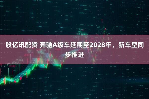 股亿讯配资 奔驰A级车延期至2028年，新车型同步推进