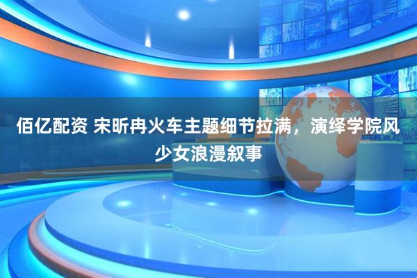 佰亿配资 宋昕冉火车主题细节拉满，演绎学院风少女浪漫叙事