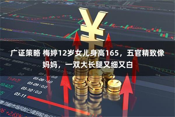 广证策略 梅婷12岁女儿身高165，五官精致像妈妈，一双大长腿又细又白