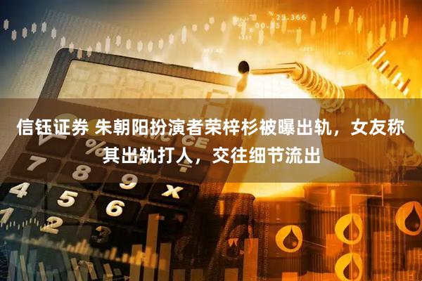 信钰证券 朱朝阳扮演者荣梓杉被曝出轨，女友称其出轨打人，交往细节流出