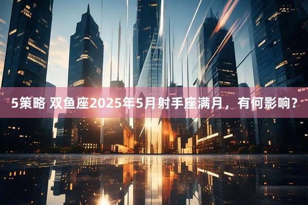 5策略 双鱼座2025年5月射手座满月，有何影响？